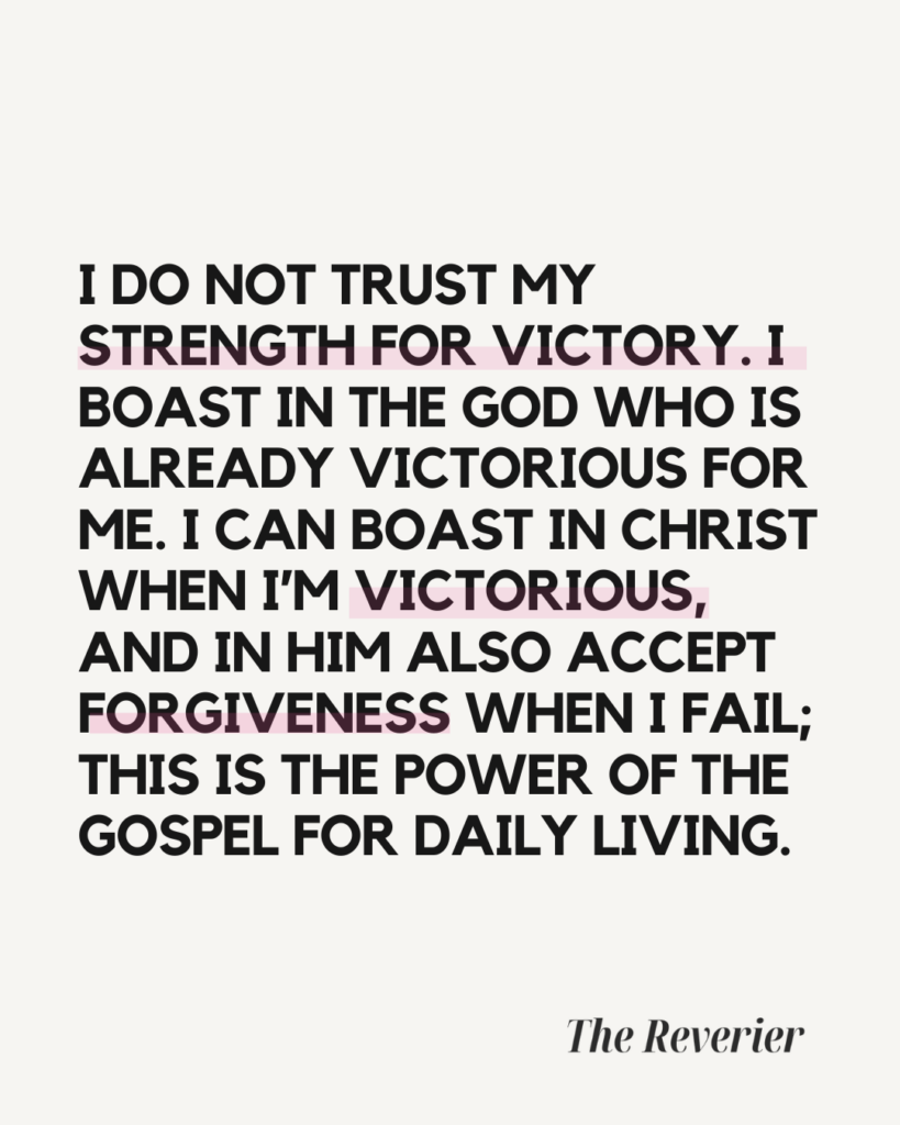 I do not trust my strength for victory. I boast in the God who is already victorious for me. I can boast in Christ when I’m victorious, and in Him also accept forgiveness when I fail; this is the power of the gospel for daily living. -- The Reverier