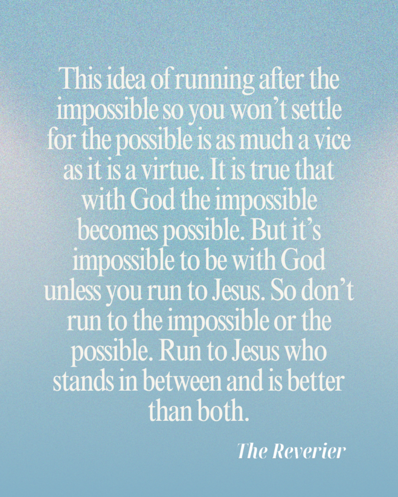 This idea of running after the impossible so you won’t settle for the possible is as much a vice as it is a virtue. It is true that with God the impossible becomes possible (Lk 18:27). But it’s impossible to be with God unless you run to Jesus (Jn 14:6). So don’t run to the impossible or the possible. Run to Jesus who stands in between and is better than both.